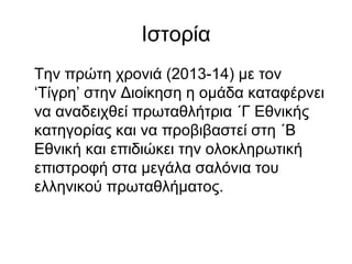 Ιστορία
Την πρώτη χρονιά (2013-14) με τον
‘Τίγρη’ στην Διοίκηση η ομάδα καταφέρνει
να αναδειχθεί πρωταθλήτρια ΄Γ Εθνικής
κατηγορίας και να προβιβαστεί στη ΄Β
Εθνική και επιδιώκει την ολοκληρωτική
επιστροφή στα μεγάλα σαλόνια του
ελληνικού πρωταθλήματος.
 