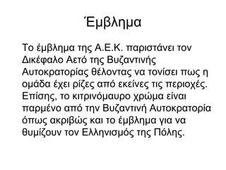 Έμβλημα
Το έμβλημα της Α.Ε.Κ. παριστάνει τον
Δικέφαλο Αετό της Βυζαντινής
Αυτοκρατορίας θέλοντας να τονίσει πως η
ομάδα έχει ρίζες από εκείνες τις περιοχές.
Επίσης, το κιτρινόμαυρο χρώμα είναι
παρμένο από την Βυζαντινή Αυτοκρατορία
όπως ακριβώς και το έμβλημα για να
θυμίζουν τον Ελληνισμός της Πόλης.
 