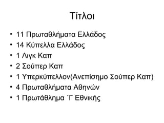 Τίτλοι
• 11 Πρωταθλήματα Ελλάδος
• 14 Κύπελλα Ελλάδος
• 1 Λιγκ Καπ
• 2 Σούπερ Καπ
• 1 Υπερκύπελλον(Ανεπίσημο Σούπερ Καπ)
• 4 Πρωταθλήματα Αθηνών
• 1 Πρωτάθλημα ΄Γ Εθνικής
 