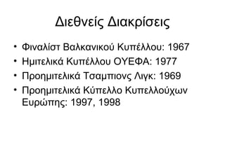Διεθνείς Διακρίσεις
• Φιναλίστ Βαλκανικού Κυπέλλου: 1967
• Ημιτελικά Κυπέλλου ΟΥΕΦΑ: 1977
• Προημιτελικά Τσαμπιονς Λιγκ: 1969
• Προημιτελικά Κύπελλο Κυπελλούχων
Ευρώπης: 1997, 1998
 