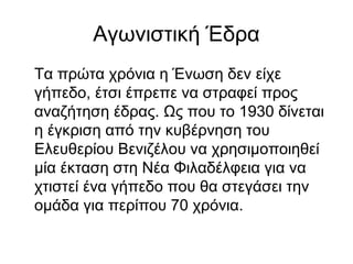 Αγωνιστική Έδρα
Τα πρώτα χρόνια η Ένωση δεν είχε
γήπεδο, έτσι έπρεπε να στραφεί προς
αναζήτηση έδρας. Ως που το 1930 δίνεται
η έγκριση από την κυβέρνηση του
Ελευθερίου Βενιζέλου να χρησιμοποιηθεί
μία έκταση στη Νέα Φιλαδέλφεια για να
χτιστεί ένα γήπεδο που θα στεγάσει την
ομάδα για περίπου 70 χρόνια.
 
