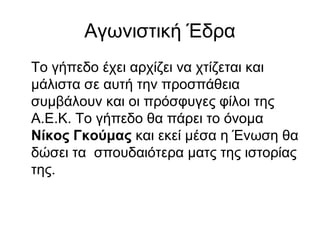 Αγωνιστική Έδρα
Το γήπεδο έχει αρχίζει να χτίζεται και
μάλιστα σε αυτή την προσπάθεια
συμβάλουν και οι πρόσφυγες φίλοι της
Α.Ε.Κ. Το γήπεδο θα πάρει το όνομα
Νίκος Γκούμας και εκεί μέσα η Ένωση θα
δώσει τα σπουδαιότερα ματς της ιστορίας
της.
 