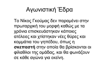 Αγωνιστική Έδρα
Το Νίκος Γκούμας δεν παραμένει στην
πρωταρχική του μορφή καθώς με τα
χρόνια επισκευάστηκαν κάποιες
ατέλειες και χτίστηκαν νέες θύρες και
κομμάτια του γηπέδου, όπως η
σκεπαστή στην οποία θα βρίσκονται οι
φίλαθλοι της ομάδας, και θα φωνάζουν
σε κάθε αγώνα για εκείνη.
 