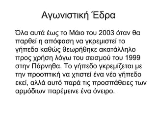 Αγωνιστική Έδρα
Όλα αυτά έως το Μάιο του 2003 όταν θα
παρθεί η απόφαση να γκρεμιστεί το
γήπεδο καθώς θεωρήθηκε ακατάλληλο
προς χρήση λόγω του σεισμού του 1999
στην Πάρνηθα. Το γήπεδο γκρεμίζεται με
την προοπτική να χτιστεί ένα νέο γήπεδο
εκεί, αλλά αυτό παρά τις προσπάθειες των
αρμόδιων παρέμεινε ένα όνειρο.
 