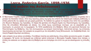 Lorca, Federico García, 1898-1936
(το αηδονι της Ανδαλουσιασ)
 Ο Φεδερίκο Γκαρθία Λόρκα (Federico García Lorca, 5 Ιουνίου 1898 - 18 Αυγούστου 1936) ήταν ένας από τους
σημαντικότερους Ισπανούς ποιητές και θεατρικούς συγγραφείς, από τους κορυφαίους εκπροσώπους της
ισπανικής γενιάς του '27. Πέρα από το λογοτεχνικό του έργο, ασχολήθηκε επίσης με τη ζωγραφική και τη μουσική.
 Ο Φρεντερίκο Γκαρθία Λόρκα γεννήθηκε στις 5 Ιουνίου του 1898. Ο πατέρας του ήταν πλούσιος κτηματίας και η
μητέρα του δασκάλα πιάνου. Από τους πρώτους μήνες της ζωής του υπέστη την ταλαιπωρία σοβαρής ασθένειας, η
οποία μάλιστα θα του αφήσει και μια μικρή χωλότητα. Τα παιδικά του χρόνια τα περνάει στον τόπο που γεννήθηκε:
στο Φουέντε Βακέρος της Γρανάδας. Ο Λόρκα θα φοιτήσει στη Νομική Σχολη του Πανεπιστημίου της Γρανάδας,
όπου θα σπουδάσει Φιλοσοφία και Δίκαιο, την οποία όμως εγκατέλειψε σύντομα, για να ασχοληθεί με τη
λογοτεχνία, τη μουσική και τη ζωγραφική. Το 1919 εγκαθίσταται στη Μαδρίτη. Μένει στη φοιτητική Κατοικία του
Πανεπιστημίου της Μαδρίτης, που τότε λειτουργούσε ως ανοιχτό πανεπιστήμιο, πολιτιστικό κέντρο, της ισπανικής
πρωτεύουσας και εκεί έχει την ευκαιρία να γνωριστεί με τον σκηνοθέτη Λουίς Μπουνιουέλ, τον Σαλβαδόρ Νταλί, τον
ποιητή Ραφαέλ Αλμπέρτι και άλλους.
 «Δεν μπορείς να με κάνεις να αλλάξω. Γεννήθηκα ποιητής και καλλιτέχνης, όπως άλλοι γεννιούνται χωλοί, ή τυφλοί,
ή όμορφοι». Μ’ αυτόν τον δυναμικό και επιθετικό τρόπο απάντησε ο Φεντερίκο Γκαρθία Λόρκα στον πατέρα, ο
οποίος τον καλούσε να τα αφήσει όλα στη Μαδρίτη και να επιστρέψει στο σπίτι του για να ολοκληρώσει τις σπουδές
του.
 