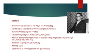  Θεατρικά
 El maleficio de la mariposa (Τα Μάγια της Πεταλούδας)
 Los títeres de Cachiporra (Οι Φασουλήδες του Κατσιπόρα)
 Mariana Pineda (Μαριάνα Πινέδα)
 La zapatera prodigiosa (Η θαυμαστή μπαλωματού)
 Amor de don Perlimplín con Belisa en su jardín (Ο έρωτας του δον Περλιμπλίν με
την Μπελίζα στον κήπο του)
 Bodas de sangre (Ματωμένος Γάμος)
 Yerma (Γέρμα)
 Doña Rosita la soltera (Δόνια Ροζίτα η ανύπαντρη)
 