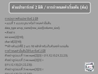 รัวแลปรอาร์เรย์ 2 มร /การกาหนดค่าเร่มร้น (ร่อ)
การประกาศตัวแปรอาร์เรย์ 2 มิติ
•แบบที่ 1 แบบระบุขนาดไม่กาหนดค่าเริ่มต้น
data_type array_name[row_size][column_size];
• ตัวอย่าง
int score[2][10];
char id[2][10];
**สร้างตัวแปรที่มี 2 แถว 10 หลักสาหรับเก็บตัวเลขจานวนเต็ม
การกาหนดค่าเริ่มต้นให้กับอาร์เรย์ 2 มิติ
ตัวอย่างรูปแบบที่ 1 int num[2][3] = {11,12,13,21,22,23};
ตัวอย่างรูปแบบที่ 2 int num[2][3] =
{{11,12,13},{21,22,23}};
ตัวอย่างรูปแบบที่ 3 int num[3][3] =
 