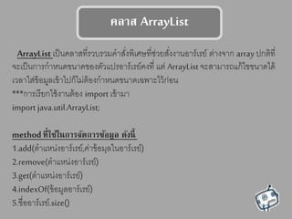 คลาต ArrayList
ArrayList เป็นคลาสที่รวบรวมคาสั่งพิเศษที่ช่วยสั่งงานอาร์เรย์ ต่างจาก array ปกติที่
จะเป็นการกาหนดขนาดของตัวแปรอาร์เรย์คงที่ แต่ ArrayList จะสามารถแก้ไขขนาดได้
เวลาใส่ข้อมูลเข้าไปก็ไม่ต้องกาหนดขนาดเฉพาะไว้ก่อน
***การเรียกใช้งานต้อง import เข้ามา
import java.util.ArrayList;
methodที่ใช้ในการจัดการข้อมูล ดังนี้
1.add(ตาแหน่งอาร์เรย์,ค่าข้อมุลในอาร์เรย์)
2.remove(ตาแหน่งอาร์เรย์)
3.get(ตาแหน่งอาร์เรย์)
4.indexOf(ข้อมูลอาร์เรย์)
5.ชื่ออาร์เรย์.size()
 
