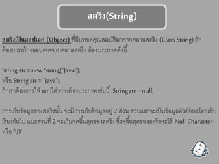 ตรรง(String)
ตรรงเป็ นออปเจค (Object) ที่สืบทอดคุณสมบัติมาจากคลาสสตริง (Class String) ถ้า
ต้องการสร้างออปเจคจากคลาสสตริง ต้องประกาศดังนี้
String str = new String(“Java”);
หรือ String str = “Java”;
ถ้าเราต้องการให้ str มีค่าว่างต้องประกาศเช่นนี้ String str = null;
การเก็บข้อมูลของสตริงนั้น จะมีการเก็บข้อมูลอยู่ 2 ส่วน ส่วนแรกจะเป็นข้อมูลตัวอักษรโดยเก็บ
เรียงกันไป แบะส่วนที่ 2 จะเก็บจุดสิ้นสุดของสตริง ซึ่งจุสิ้นสุดของสตริงจะใช้ Null Character
หรือ ‘0’
 