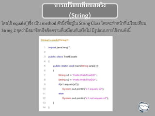 การเปรียบเทียบตรรง
(String)
โดยใช้ equals( )ซึ่ง เป็น method ตัวนึงที่อยู่ใน String Class โดยจะทาหน้าที่เปรียบเทียบ
String 2 ชุดว่ามีสมาชิกหรือข้อความที่เหมือนกันหรือไม่ มีรูปแบบการใช้งานดังนี้
 