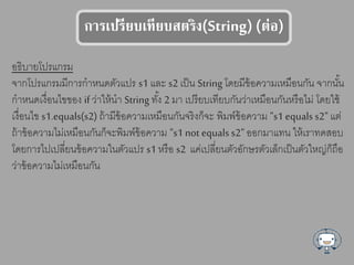 การเปรียบเทียบตรรง(String) (ร่อ)
อธิบายโปรแกรม
จากโปรแกรมมีการกาหนดตัวแปร s1 และ s2 เป็น String โดยมีข้อความเหมือนกัน จากนั้น
กาหนดเงื่อนไขของ if ว่าให้นา String ทั้ง 2 มา เปรียบเทียบกันว่าเหมือนกันหรือไม่ โดยใช้
เงื่อนไข s1.equals(s2) ถ้ามีข้อความเหมือนกันจริงก็จะ พิมพ์ข้อความ "s1 equals s2" แต่
ถ้าข้อความไม่เหมือนกันก็จะพิมพ์ข้อความ "s1 not equals s2" ออกมาแทน ให้เราทดสอบ
โดยการไปเปลี่ยนข้อความในตัวแปร s1 หรือ s2 แค่เปลี่ยนตัวอักษรตัวเล็กเป็นตัวใหญ่ก็ถือ
ว่าข้อความไม่เหมือนกัน
 