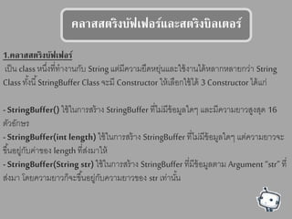 คลาตตรรงบัฟเฟอร์แลลสตรรงบลเรอร์
1.คลาตตรรงบัฟเฟอร์
เป็น classหนึ่งที่ทางานกับ String แต่มีความยืดหยุ่นและใช้งานได้หลากหลายกว่า String
Classทั้งนี้StringBuffer Classจะมี Constructor ให้เลือกใช้ได้ 3 Constructor ได้แก่
- StringBuffer() ใช้ในการสร้าง StringBuffer ที่ไม่มีข้อมูลใดๆ และมีความยาวสูงสุด 16
ตัวอักษร
- StringBuffer(int length) ใช้ในการสร้าง StringBuffer ที่ไม่มีข้อมูลใดๆ แต่ความยาวจะ
ขึ้นอยู่กับค่าของ length ที่ส่งมาให้
- StringBuffer(String str) ใช้ในการสร้าง StringBuffer ที่มีข้อมูลตาม Argument “str” ที่
ส่งมา โดยความยาวก็จะขึ้นอยู่กับความยาวของ str เท่านั้น
 