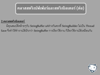 คลาตตรรงบัฟเฟอร์แลลสตรรงบลเรอร์(ร่อ)
2.คลาตตรรงบลเดอร์
มีคุณสมบัติคล้ายๆกับ StringBuffer แต่ต่างกันตรงที่ StringBuilder ไม่เป็น Thread
Save จึงทาให้ทางานได้เร็วกว่า StringBuffer การเรียกใช้งาน ก็เรียกใช้งานได้เหมือนกัน
 