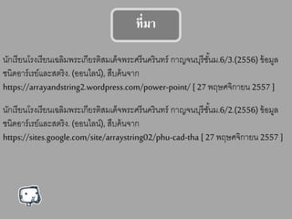 ที่มา
นักเรียนโรงเรียนเฉลิมพระเกียรติสมเด็จพระศรีนครินทร์ กาญจนบุรีชั้นม.6/3.(2556) ข้อมูล
ชนิดอาร์เรย์และสตริง. (ออนไลน์), สืบค้นจาก
https://arrayandstring2.wordpress.com/power-point/ [27 พฤษศจิกายน 2557 ]
นักเรียนโรงเรียนเฉลิมพระเกียรติสมเด็จพระศรีนครินทร์ กาญจนบุรีชั้นม.6/2.(2556) ข้อมูล
ชนิดอาร์เรย์และสตริง. (ออนไลน์), สืบค้นจาก
https://sites.google.com/site/arraystring02/phu-cad-tha [27 พฤษศจิกายน 2557 ]
 