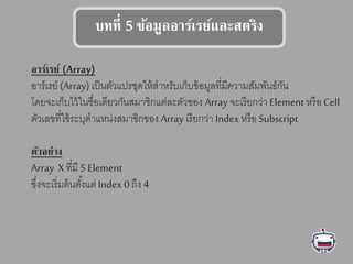 บทที่ 5 ข้อมูลอาร์เรย์แลลสตรรง
อาร์เรย์ (Array)
อาร์เรย์ (Array) เป็นตัวแปรชุดให้สาหรับเก็บข้อมูลที่มีความสัมพันธ์กัน
โดยจะเก็บไว้ในชื่อเดียวกันสมาชิกแต่ละตัวของ Array จะเรียกว่า Element หรือ Cell
ตัวเลขที่ใช้ระบุตาแหน่งสมาชิกของ Array เรียกว่า Index หรือ Subscript
รัวอย่าง
Array X ที่มี 5 Element
ซึ่งจะเริ่มต้นตั้งแต่ Index 0 ถึง 4
 