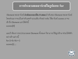 การปรสมวลผลอาร์เรย์ในรูปแลบบ for
Element ของอาร์เรย์ ลาดับแลรกจสเป็ น 0 เตมอ ลาดับของ Element ของอาร์เรย์
โดยส่วนมากจะเป็นค่าตัวเลขจานวนเต็ม ตัวอย่างเช่น ใช้อาร์เรย์ scores เราจะ
เข้าถึง Element แรกได้ดังนี้
scores[0]
และถ้าต้องการจะประมวลผล Element ทั้งหมด ก็สามารถใช้ลูปเข้ามาช่วยได้ดัตัว
อย่างด้านล่างนี้
for (i=0;<9;i++)
scores[i]…;
 