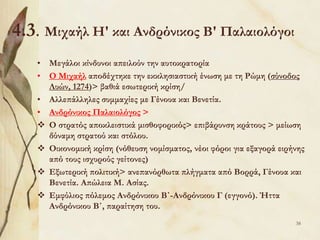 4.3. Μιχαήλ Η' και Ανδρόνικος Β' Παλαιολόγοι
• Μεγάλοι κίνδυνοι απειλούν την αυτοκρατορία
• Ο Μιχαήλ αποδέχτηκε την εκκλησιαστική ένωση με τη Ρώμη (σύνοδος
Λυών, 1274)> βαθιά εσωτερική κρίση/
• Αλλεπάλληλες συμμαχίες με Γένουα και Βενετία.
• Ανδρόνικος Παλαιολόγος >
 Ο στρατός αποκλειστικά μισθοφορικός> επιβάρυνση κράτους > μείωση
δύναμη στρατού και στόλου.
 Οικονομική κρίση (νόθευση νομίσματος, νέοι φόροι για εξαγορά ειρήνης
από τους ισχυρούς γείτονες)
 Εξωτερική πολιτική> ανεπανόρθωτα πλήγματα από Βορρά, Γένουα και
Βενετία. Απώλεια Μ. Ασίας.
 Εμφύλιος πόλεμος Ανδρόνικου Β΄-Ανδρόνικου Γ (εγγονό). Ήττα
Ανδρόνικου Β΄, παραίτηση του.
38
 