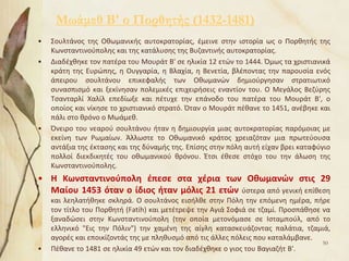 Μωάμεθ Β' ο Πορθητής (1432-1481)
• Σουλτάνος της Οθωμανικής αυτοκρατορίας, έμεινε στην ιστορία ως ο Πορθητής της
Κωνσταντινούπολης και της κατάλυσης της Βυζαντινής αυτοκρατορίας.
• Διαδέχθηκε τον πατέρα του Μουράτ Β' σε ηλικία 12 ετών το 1444. Όμως τα χριστιανικά
κράτη της Ευρώπης, η Ουγγαρία, η Βλαχία, η Βενετία, βλέποντας την παρουσία ενός
άπειρου σουλτάνου επικεφαλής των Οθωμανών δημιούργησαν στρατιωτικό
συνασπισμό και ξεκίνησαν πολεμικές επιχειρήσεις εναντίον του. Ο Μεγάλος Βεζύρης
Τσανταρλί Χαλίλ επεδίωξε και πέτυχε την επάνοδο του πατέρα του Μουράτ Β', ο
οποίος και νίκησε το χριστιανικό στρατό. Όταν ο Μουράτ πέθανε το 1451, ανέβηκε και
πάλι στο θρόνο ο Μωάμεθ.
• Όνειρο του νεαρού σουλτάνου ήταν η δημιουργία μιας αυτοκρατορίας παρόμοιας με
εκείνη των Ρωμαίων. Άλλωστε το Οθωμανικό κράτος χρειαζόταν μια πρωτεύουσα
αντάξια της έκτασης και της δύναμής της. Επίσης στην πόλη αυτή είχαν βρει καταφύγιο
πολλοί διεκδικητές του οθωμανικού θρόνου. Έτσι έθεσε στόχο του την άλωση της
Κωνσταντινούπολης.
• Η Κωνσταντινούπολη έπεσε στα χέρια των Οθωμανών στις 29
Μαίου 1453 όταν ο ίδιος ήταν μόλις 21 ετών ύστερα από γενική επίθεση
και λεηλατήθηκε σκληρά. Ο σουλτάνος εισήλθε στην Πόλη την επόμενη ημέρα, πήρε
τον τίτλο του Πορθητή (Fatih) και μετέτρεψε την Αγιά Σοφιά σε τζαμί. Προσπάθησε να
ξαναδώσει στην Κωνσταντινούπολη (την οποία μετονόμασε σε Ισταμπούλ, από το
ελληνικό "Εις την Πόλιν") την χαμένη της αίγλη κατασκευάζοντας παλάτια, τζαμιά,
αγορές και εποικίζοντάς της με πληθυσμό από τις άλλες πόλεις που καταλάμβανε.
• Πέθανε το 1481 σε ηλικία 49 ετών και τον διαδέχθηκε ο γιος του Βαγιαζήτ Β'.
50
 