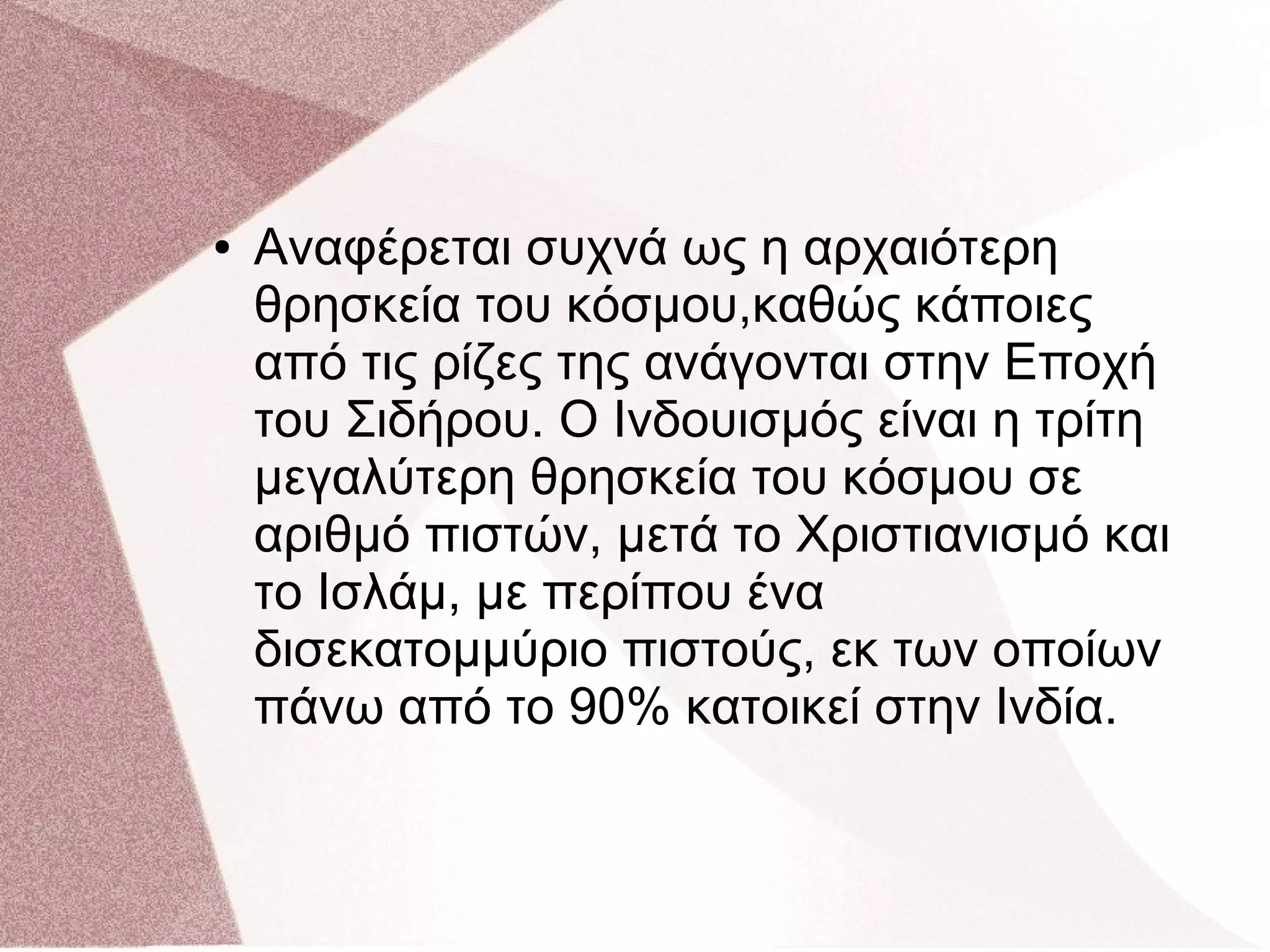 ● Αναφέρεται συχνά ως η αρχαιότερη
θρησκεία του κόσμου,καθώς κάποιες
από τις ρίζες της ανάγονται στην Εποχή
του Σιδήρου. Ο Ινδουισμός είναι η τρίτη
μεγαλύτερη θρησκεία του κόσμου σε
αριθμό πιστών, μετά το Χριστιανισμό και
το Ισλάμ, με περίπου ένα
δισεκατομμύριο πιστούς, εκ των οποίων
πάνω από το 90% κατοικεί στην Ινδία.
 