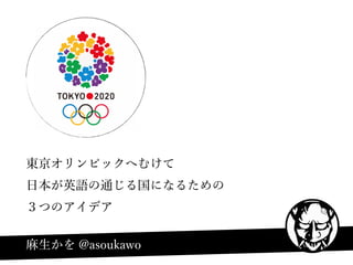 東京オリンピックへむけて
日本が英語の通じる国になるための
３つのアイデア
麻生かを @asoukawo
 
