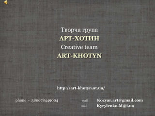 phone - 380678449004 mail Kozyar.art@gmail.com
mail Kyrylenko.M@i.ua
http://art-khotyn.at.ua/
Творча група
АРТ-ХОТИН
Creative team
ART-KHOTYN
 