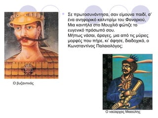  Σε πρωτοσυνάντησα, σαν είμουνα παιδί, σ’
ένα ανηφορικό καλντιρίμι του Φαναριού,
Μια καντήλα στο Μουχλιό φώτιζε το
ευγενικό πρόσωπό σου.
Μήπως νάσαι, άραγες, μια από τις μύριες
μορφές που πήρε, κι’ άφησε, διαδοχικά, ο
Κωνσταντίνος Παλαιολόγος;
Ο βυζαντινός
Ο ναύαρχος Μιαούλης
 