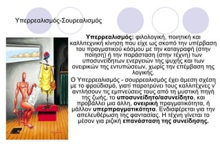 Υπερρεαλισμός-Σουρεαλισμός
Υπερρεαλισμός: φιλολογική, ποιητική και
καλλιτεχνική κίνηση που είχε ως σκοπό την υπέρβαση
του πραγματικού κόσμου με την καταγραφή (στην
ποίηση) ή την παράσταση (στην τέχνη) των
υποσυνείδητων ενεργειών της ψυχής και των
ονειρικών της εντυπώσεων, χωρίς την επέμβαση της
λογικής.
Ο Υπερρεαλισμός - σουρρεαλισμός έχει άμεση σχέση
με το φροϋδισμό, γιατί παροτρύνει τους καλλιτέχνες ν’
αντλήσουν τις εμπνεύσεις τους από τη μυστική πηγή
της ζωής, το υποσυνείδητο/ασυνείδητο, και
προβάλλει μια άλλη, ονειρική πραγματικότητα, ή
μάλλον υπερπραγματικότητα. Ενδιαφέρεται για την
απελευθέρωση της φαντασίας. Η τέχνη γίνεται το
μέσον για ριζική επανάσταση της συνείδησης.
 