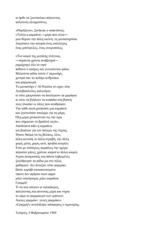 κι ήρθε να ζωντανέψει πέφτοντας
αλλοτινές ελεημοσύνες.
«Παράξενο», ξανάειπε ο καπετάνιος.
«Τούτη η καμπάνα ―μέρα που είναι―
μου θύμισε την άλλη εκείνη, τη μοναστηρίσια.
Διηγότανε την ιστορία ένας καλόγερος
ένας μισότρελος, ένας ονειροπόλος.
»Τον καιρό της μεγάλης στέγνιας,
―σαράντα χρόνια αναβροχιά―
ρημάχτηκε όλο το νησί·
πέθαινε ο κόσμος και γεννιούνταν φίδια.
Μιλιούνια φίδια τούτο τ' ακρωτήρι,
χοντρά σαν το ποδάρι ανθρώπου
και φαρμακερά.
Το μοναστήρι τ' Αϊ-Νικόλα τό ειχαν τότε
Αγιοβασιλείτες καλογέροι
κι ούτε μπορούσαν να δουλέψουν τα χωράφια
κι ούτε να βγάλουν τα κοπάδια στη βοσκή·
τους έσωσαν οι γάτες που αναθρέφαν.
Την κάθε αυγή χτυπούσε μια καμπάνα
και ξεκινούσαν τσούρμο για τη μάχη.
Όλη μέρα χτυπιούνταν ώς την ώρα
που σήμαιναν το βραδινό ταγίνι.
Απόδειπνα πάλι η καμπάνα
και βγαίναν για τον πόλεμο της νύχτας.
Ήτανε θαύμα να τις βλέπεις, λένε,
άλλη κουτσή, κι άλλη στραβή, την άλλη
χωρίς μύτη, χωρίς αυτί, προβιά κουρέλι.
Έτσι με τέσσερεις καμπάνες την ημέρα
πέρασαν μήνες, χρόνια, καιροί κι άλλοι καιροί.
Άγρια πεισματικές και πάντα λαβωμένες
ξολόθρεψαν τα φίδια μα στο τέλος
χαθήκανε· δεν άντεξαν τόσο φαρμάκι.
Ωσάν καράβι καταποντισμένο
τίποτε δεν αφήσαν στον αφρό
μήτε νιαούρισμα, μήτε καμπάνα.
Γραμμή!
Τι να σου κάνουν οι ταλαίπωρες
παλεύοντας και πίνοντας μέρα και νύχτα
το αίμα το φαρμακερό των ερπετών.
Αιώνες φαρμάκι· γενιές φαρμάκι».
«Γραμμή!» αντιλάλησε αδιάφορος ο τιμονιέρης.
Τετάρτη, 5 Φεβρουαρίου 1969
 