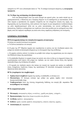 γραμμένο το 1971 και η δικτατορία έπεσε το ’74). Το ποίημα λειτουργεί επομένως ως αλληγορική
προφητεία.
14. Το θέμα της κατάφασης στα βασανιστήρια
Ενώ στα βασανιστήρια είναι ένα πολύ σκληρό και φρικτό μέσο, για οποίο σκοπό και αν
χρησιμοποιούνται, ο Πλάτωνας και ο Σεφέρης δείχνουν να τα αποδέχονται με ικανοποίηση. Είναι
τόσο ισχυρή η προσήλωση του αρχαίου στοχαστή και του σύγχρονου ποιητή στις αρχές της
δημοκρατίας και της δικαιοσύνης, ώστε φτάνουν στο σημείο να μην απορρίπτουν τα βασανιστήρια
ως μέσο παραδειγματισμού αλλά και ως μέσο ικανοποίησης του κοινού αισθήματος της
δικαιοσύνης. Εξάλλου η σκληρότητα των τυράννων είναι τόσο μεγάλη και τα εγκλήματά τους τόσο
βαριά, ώστε δεν αφήνουν περιθώρια για οίκτο ούτε στους νηφάλιους ανθρώπους του πνεύματος.
ΣΤΟΙΧΕΙΑ ΤΕΧΝΙΚΗΣ
►Η συνειρμική σκέψη του ποιητή (συνειρμικές αλληλουχίες)
Η σκέψη του ποιητή λειτουργεί συνειρμικά:
α. Το Σούνιο (καταφύγιο του ποιητή)
β. Η μέρα της 25ης
Μαρτίου (ημέρα που γιορτάζονται οι αγώνες για την ελευθερία) φέρνει στη
μνήμη του ποιητή τη δικτατορία (σύμφωνα με το συνειρμικό νόμο της αντίθεσης).
γ. Οι αρχαίες κολώνες κάνουν τη σκέψη να μεταβεί στον κόσμο της αρχαιότητας και στο κείμενο
του Πλάτωνα (νόμος της ομοιότητας).
δ. Οι ασπάλαθοι θυμίζουν το αρχαίο όνομα του φυτού, που είναι το ίδιο με το σημερινό (νόμος της
ομοιότητας)και αυτό φέρνει στη μνήμη τον Αρδιαίο, για τον οποίο γίνεται λόγος στη σχετική
περικοπή (νόμος της συνάφειας στο χώρο).
ε. Η τιμωρία του Αρδιαίου φέρνει στη σκέψη του ποιητή την τιμωρία που πρέπει να επιβληθεί
στους συγχρόνους τυράννους (νόμος της ομοιότητας). Η τελευταία συνειρμική λειτουργία δε
δηλώνεται αλλά υπονοείται.
►Τα γνωρίσματα του συμβολισμού
 Χρήση λέξεων-συμβόλων (ημέρα της εορτής, οι ασπάλαθοι, οι άνοιξη κ.ά.)
 Μουσικότητα. Η δεύτερη ενότητα έχει ρυθμό και χρήση ιάμβου στον τελευταίο
δεκαπεντασύλλαβο στίχο.
 Υποβλητικότητα λόγω της έντονης στοχαστικής διάθεσης του ποιητή (βλ. παραπάνω Τα
συναισθήματα του ποιητή)
►Τα εκφραστικά μέσα
 Μεταφορές: σκουρισμένες πέτρες, οι κολώνες…χορδές μιας άρπας…αντηχούν…
 Προσωποποίηση: δείχνοντας έτοιμα τα μεγάλα τους βελόνια
 Αντίθεση: πράσινα - σκουριασμένες
 Επίθετα: ωραίο, λιγοστά, πράσινα, σκουριασμένες, κόκκινο, κίτρινους, αρχαίες…
 Αποσιώπηση (βλ. παραπάνω)
 