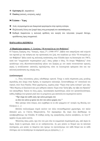  Ερώτηση (βλ. παραπάνω)
 Εικόνες (οπτικές, κινητικές, αφής)
►Γλώσσα – Ύφος
 Λιτά, συγκρατημένα και διακριτικά φορτισμένα στην πρώτη ενότητα.
 Πεζολογικός λόγος και ζωηρό ύφος στη μεταγραφή του αποσπάσματος.
 Καθαρά διαφαίνεται η πολιτική πρόθεση του ποιητή στο τελευταίο γνωμικό δίστιχο,
προδίδοντας ύφος στοχαστικό.
ΠΑΡΑΛΛΗΛΑ ΚΕΙΜΕΝΑ
1ο Παράλληλο κείμενο: Γ. Σεφέρης, “Η συνομιλία με τον Φαβρίκιο”
Ο Γιώργος Σεφέρης στις “Δοκιμές, τόμος 2ος
, (1948-1971”, βιβλίο που απαρτίζεται από κείμενά
του σχετικά με την ποίηση και την προσωπική του ζωή, στο κεφάλαιο με τίτλο “Η συνομιλία με
τον Φαβρίκιο” βάλει κατά της πολιτικής κατάστασης στην Ελλάδα (πριν τη δικτατορία του 1967),
κατά των “κομματικών συμπτωμάτων μας”, όπως γράφει ο ίδιος. Το όνομα “Φαβρίκιος” είναι
ψευδώνυμο ενός (Κωνσταντινοπολίτη) φίλου του Σεφέρη με τον οποίο συναντιόνταν αρκετές
φορές ή αντάλλασσαν επιστολές σχολιάζοντας τόσο τα λογοτεχνικά πράγματα όσο και την
πολιτική κατάσταση της εποχής τους.
(απόσπασμα)
«…Τους τελευταίους μήνες ειδωθήκαμε αρκετά. Έτυχε η καλή σύμπτωση μιας μεγάλης
περιοδείας που έκαμε στην Κρήτη, το περασμένο καλοκαίρι. Συναντηθήκαμε στ’ ανατολικά του
νησιού, στον Άγιο Νικόλα. Ήταν χαρούμενος, γεμάτος κέφι: “Είμαι στην τρίτη νεότητα” μου είπε.
“Μου θύμισες το Σικελιανό που μου ψιθύρισε κάποτε: Είμαι στην Τρίτη ήβη, την ήβη του Ηρακλή”
του αποκρίθηκα. Έφυγε σε λίγες μέρες. Αργοπόρησα περισσότερο, αλλά τον ξανασυλλογίστηκα,
καθώς διάβαζα ένα κρητικό ρητό που το μνημόνευε μια επιστολή του περασμένου αιώνα:
“Την τύχη του κάθε λαός την κάνει μοναχός του
κι όσα του κάνει η τρέλα του δεν του κάνει οχτρός του.”
Μου φάνηκε τόσο στέρεο, που ευχήθηκα να το ιδώ γραμμένο στ’ ανώφλι της Βουλής των
Ελλήνων. […]
Ωστόσο συλλογίζομαι συχνά εκείνον τον άλλο συναισθηματικό χαρακτήρα, τον παλιό
δάσκαλό μου, το Γιάννη Μακρυγιάννη. Τον παραφράζω: Ως τώρα όλοι βαλθήκαμε να
καταβροχθίσουμε την Ελλάδα. Η στάθμη αυτής της τροφοδοσίας ολοένα κατεβαίνει, σε λίγο θ’
αρχίσει να μας τρώει εκείνη.
Μιλώντας όπως μιλώ, έχω στο νου μου όλα τα κομματικά συμπτώματά μας, από άκρα σε
άκρα, δεξιά ή αριστερά, όπου κι αν εκδηλώνονται. Δε μου φταίνε οι θεσμοί και τα πολιτικά
συστήματα, μου φταίει το δαιμόνιο που έχουμε να εξευτελίζουμε τον κάθε θεσμό και το κάθε
σύστημα, και να σκεπάζουμε τα καμώματά μας με ρητορείες. […]
 