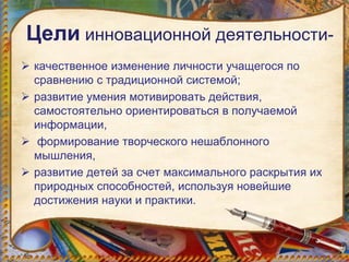Цели инновационной деятельности-
 качественное изменение личности учащегося по
сравнению с традиционной системой;
 развитие умения мотивировать действия,
самостоятельно ориентироваться в получаемой
информации,
 формирование творческого нешаблонного
мышления,
 развитие детей за счет максимального раскрытия их
природных способностей, используя новейшие
достижения науки и практики.
 
