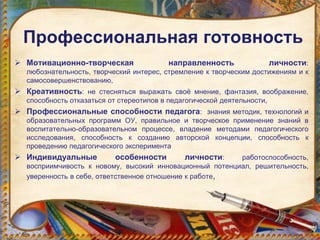 Профессиональная готовность
 Мотивационно-творческая направленность личности:
любознательность, творческий интерес, стремление к творческим достижениям и к
самосовершенствованию,
 Креативность: не стесняться выражать своё мнение, фантазия, воображение,
способность отказаться от стереотипов в педагогической деятельности,
 Профессиональные способности педагога: знания методик, технологий и
образовательных программ ОУ, правильное и творческое применение знаний в
воспитательно-образовательном процессе, владение методами педагогического
исследования, способность к созданию авторской концепции, способность к
проведению педагогического эксперимента
 Индивидуальные особенности личности: работоспособность,
восприимчивость к новому, высокий инновационный потенциал, решительность,
уверенность в себе, ответственное отношение к работе,
 