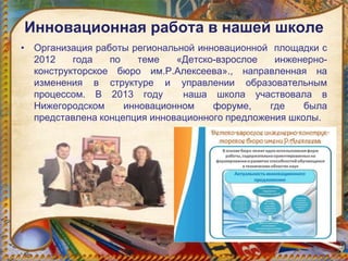 Инновационная работа в нашей школе
• Организация работы региональной инновационной площадки с
2012 года по теме «Детско-взрослое инженерно-
конструкторское бюро им.Р.Алексеева»., направленная на
изменения в структуре и управлении образовательным
процессом. В 2013 году наша школа участвовала в
Нижегородском инновационном форуме, где была
представлена концепция инновационного предложения школы.
 