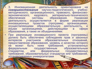 • 3. Инновационная деятельность ориентирована на
совершенствование научно-педагогического, учебно-
методического, организационного, правового, финансово-
экономического, кадрового, материально-технического
обеспечения системы образования. Указанная
деятельность осуществляется в форме реализации
инновационных проектов (программ) организациями,
осуществляющими образовательную деятельность, и
иными организациями, действующими в сфере
образования, а также их объединениями.
• При реализации инновационного проекта (программы)
должно быть обеспечено соблюдение прав и законных
интересов участников образовательных отношений,
предоставление образования, уровень и качество которого
не может быть ниже требований, установленных
федеральным государственным образовательным
стандартом, или федеральных государственных
требований, образовательных стандартов или требований,
устанавливаемых университетами
 