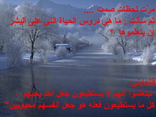 ‫رت، لحظات، صمت‬ّ‫ت‬ ‫م‬ ،.... ،
‫ثم، سألت، :، ما، هي، دروس‬ ، ،‫الحياة، التي، على، البشر‬
‫لموها، ، ؟‬ّ‫ت‬‫أن، يتع‬ ،
‫فأجابني‬ ،:
 ،‫لموا‬ّ‫ت‬‫ليتع‬ ،، ، ،‫د، يحبهم‬ٍٍ‫جعل، أح‬َ‫ع‬  ،‫أنهم، ل، يستطيعون‬
‫جعل، أنفسهم‬َ‫ع‬  ،‫كل، ما، يستطيعون، فعله، هو‬ ،‫محبوبين‬ ،"
 