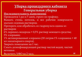 Уборка процедурного кабинета
Генеральная уборка
Последовательность выполнения:
Проводится 1 раз в 7 дней, строго по графику.
Вымыть стены, потолок, и все рабочие поверхности
мыльно содовым раствором.
Протереть или обработать из гидропульта одним из
растворов:
6% перекись водорода + 0,5% раствор моющего средства;
5% хлорамин;
1% активированный хлорамин (10 литров 1% хлорамина + 40
мл нашатырного спирта).
Закрыть помещение на 1 час.
Смыть дезинфицирующий раствор чистой водой, чистой
ветошью.
Включить УФО на 2 часа. 10
 