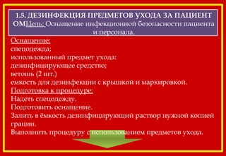 1.5. ДЕЗИНФЕКЦИЯ ПРЕДМЕТОВ УХОДА ЗА ПАЦИЕНТ
ОМЦель: Оснащение инфекционной безопасности пациента
и персонала.
Оснащение:
спецодежда;
использованный предмет ухода:
дезинфицирующее средство;
ветошь (2 шт.)
емкость для дезинфекции с крышкой и маркировкой.
Подготовка к процедуре:
Надеть спецодежду.
Подготовить оснащение.
Залить в ёмкость дезинфицирующий раствор нужной копией
грации.
Выполнить процедуру с использованием предметов ухода.
 