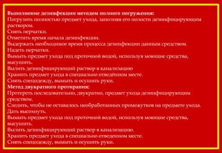 Выполнение дезинфекции методом полного погружения:
Погрузить полностью предмет ухода, заполняя его полости дезинфицирующим
раствором.
Снять перчатки.
Отметить время начала дезинфекции.
Выдержать необходимое время процесса дезинфекции данным средством.
Надеть перчатки.
Вымыть предмет ухода под проточной водой, используя моющие средства,
высушить.
Вылить дезинфицирующий раствор в канализацию
Хранить предмет ухода в специально отведённом месте.
Снять спецодежду, вымыть и осушить руки.
Метод двукратного протирания:
Протереть последовательно, двукратно, предмет ухода дезинфицирующим
средством.
Следить, чтобы не оставалось необработанных промежутков на предмете ухода.
Дать высохнуть.
Вымыть предмет ухода под проточной водой, используя моющие средства,
высушить.
Вылить дезинфицирующий раствор в канализацию.
Хранить предмет ухода в специально отведенном месте.
Снять спецодежду, вымыть и осушить руки.
 