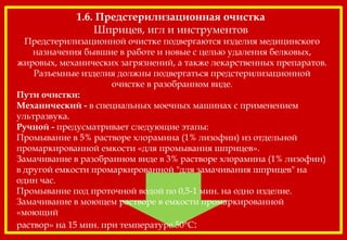 1.6. Предстерилизационная очистка
Шприцев, игл и инструментов
Предстерилизационной очистке подвергаются изделия медицинского
назначения бывшие в работе и новые с целью удаления белковых,
жировых, механических загрязнений, а также лекарственных препаратов.
Разъемные изделия должны подвергаться предстерилизационной
очистке в разобранном виде.
Пути очистки:
Механический - в специальных моечных машинах с применением
ультразвука.
Ручной - предусматривает следующие этапы:
Промывание в 5% растворе хлорамина (1% лизофин) из отдельной
промаркированной емкости «для промывания шприцев».
Замачивание в разобранном виде в 3% растворе хлорамина (1% лизофин)
в другой емкости промаркированной "для замачивания шприцев" на
один час.
Промывание под проточной водой по 0,5-1 мин. на одно изделие.
Замачивание в моющем растворе в емкости промаркированной
«моющий
раствор» на 15 мин. при температуре 50°С:
 