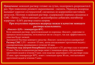 Примечание: моющий раствор готовят на сутки, подогревать разрешается 6
раз. При появлении розового окрашивания - сменить. Перекись водорода
вызывает коррозию инструментов, сделанных из коррозийно-нестойких
металлов. Поэтому в моющий раствор, содержащий перекись водорода и
СМС «Лотос», «Лотос-автомат», целесообразно добавлять ингибитор
коррозии - 0,14% раствор олеата натрия.
При отсутствии перекиси водорода можно в качестве моющего
раствора использовать:
1. «Биолот» 0,5% - температура 40°С.
2.Если моющий раствор, приготовленный из порошка «Биолот», порозовел в
процессе использования, пользоваться им не следует, так как эффективность
очистки будет низкой.
3.Запомните! Раствор моющего средства «Биолот» используется однократно!
4.Раствор СМС 1,5% - кипятят 15 мин, затем ополаскивают проточной водой с
одновременным ершеванием в течение 10 мин.
5.Пищевую соду (натрий бикарбонат): погружают в 2% раствор соды и кипятят
15 мин. После охлаждения раствора моют с помощью ерша, ополаскивают
проточной водой в течение 5 мин. или изделие замачивают в 3% растворе соды
15 мин. при температуре 50°С, моют с помощью ерша 30 сек., ополаскивают
проточной водой в течение 5 мин.
 