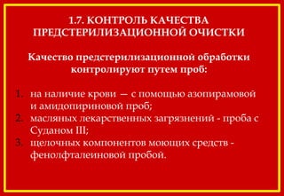 1.7. КОНТРОЛЬ КАЧЕСТВА
ПРЕДСТЕРИЛИЗАЦИОННОЙ ОЧИСТКИ
Качество предстерилизационной обработки
контролируют путем проб:
1. на наличие крови — с помощью азопирамовой
и амидопириновой проб;
2. масляных лекарственных загрязнений - проба с
Суданом III;
3. щелочных компонентов моющих средств -
фенолфталеиновой пробой.
 