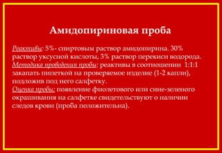 Амидопириновая проба
 
Реактивы: 5%- спиртовым раствор амидопирина. 30%
раствор уксусной кислоты, 3% раствор перекиси водорода.
Методика проведения пробы: реактивы в соотношении 1:1:1
закапать пипеткой на проверяемое изделие (1-2 капли),
подложив под него салфетку.
Оценка пробы: появление фиолетового или сине-зеленого
окрашивания на салфетке свидетельствуют о наличии
следов крови (проба положительна).
 