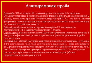 Азопирамовая проба
 
Реактивы: 100 мл спирта, 10 г амидопирина, азопирам, 0,1 г анилина.
Он может храниться в плотно закрытом флаконе при 4°С (в холодильнике) 2
месяца, а в темноте при комнатной температуре (18-23 °С) - не более 1 месяца.
Умеренное пожелтение реактива в процессе хранения без выделения осадка
не снижает его рабочих качеств.
Рабочий раствор: азопирам и перекись водорода 3% смешивают в
соотношении 1: 1 и используют в течение 1-2 часов.
Оценка пробы: при наличии следов крови цвет реактива меняется в течение I
минуты на фиолетовый, розово-сиреневый и грязно-коричневый (проба
положительна).
Запомните! Рабочий раствор азопирама должен быть использован в течение
1-2 ч, иначе может появиться спонтанное окрашивание. При температуре
25"С раствор окрашивается быстрее, поэтому его используют в течение 30-40
мин. Нельзя подвергать проверке горячие инструменты, а также держать
раствор при ярком свете, при повышенной температуре (вблизи
нагревательных приборов и т. п.).
 