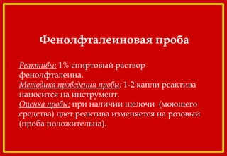 Фенолфталеиновая проба
 
Реактивы: 1% спиртовый раствор
фенолфталеина.
Методика проведения пробы: 1-2 капли реактива
наносится на инструмент.
Оценка пробы: при наличии щёлочи (моющего
средства) цвет реактива изменяется на розовый
(проба положительна).
 