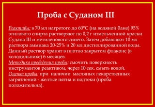 Проба с Суданом III
 
Реактивы: в 70 мл нагретого до 60°С (на водяной бане) 95%
этилового спирта растворяют по 0,2 г измельченной краски
Судана III и метиленового синего. Затем добавляют 10 мл
раствора аммиака 20-25% и 20 мл дистиллированной воды.
Данный раствор хранят в плотно закрытом флаконе (в
холодильнике) 6 месяцев.
Методика проведения пробы: смочить поверхность
инструментов реактивом, через 10 сек. смыть водой.
Оценка пробы: при наличии масляных лекарственных
загрязнений - желтые пятна и подтеки (проба
положительна).
 