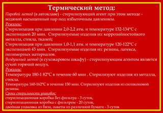 Термический метод:
Паровой метод (в автоклаве) - стерилизующий агент при этом методе -
водяной насыщенный пар под избыточным давлением.
Режимы:
Стерилизация при давлении 2,0-2,2 атм. и температуре 132-134°С с
экспозицией 20 мин. Стерилизуемые изделия из: коррозийностойкого
металла, стекла, тканей;
Стерилизация при давлении 1,0-1,1 атм. и температуре 120-122°С с
экспозицией 45 мин. Стерилизуемые изделия из: резины, латекса,
полимерных материалов.
Воздушный метод (в сухожаровом шкафу) - стерилизующим агентом является
сухой горячий воздух.
Режимы:
Температура 180-1 82°С в течение 60 мин . Стерилизуют изделия из металла,
стекла.
Температура 160-162°С в течение 150 мин. Стерилизуют изделия из силиконовой
резины.
Сроки стерильности упаковок:
стерилизационная коробка без фильтра - 3 суток,
стерилизационная коробка с фильтром - 20 суток,
двойная упаковка из бязи, пакеты из различной бумаги - 3 суток
 