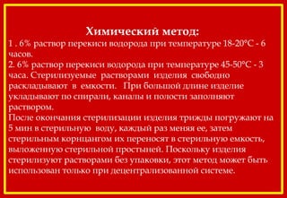Химический метод:
1 . 6% раствор перекиси водорода при температуре 18-20°С - 6
часов.
2. 6% раствор перекиси водорода при температуре 45-50°С - 3
часа. Стерилизуемые растворами изделия свободно
раскладывают в емкости. При большой длине изделие
укладывают по спирали, каналы и полости заполняют
раствором.
После окончания стерилизации изделия трижды погружают на
5 мин в стерильную воду, каждый раз меняя ее, затем
стерильным корнцангом их переносят в стерильную емкость,
выложенную стерильной простыней. Поскольку изделия
стерилизуют растворами без упаковки, этот метод может быть
использован только при децентрализованной системе.
 