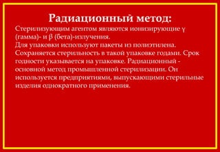 Радиационный метод:
Стерилизующим агентом являются ионизирующие γ
(гамма)- и β (бета)-излучения.
Для упаковки используют пакеты из полиэтилена.
Сохраняется стерильность в такой упаковке годами. Срок
годности указывается на упаковке. Радиационный -
основной метод промышленной стерилизации. Он
используется предприятиями, выпускающими стерильные
изделия однократного применения.
 
