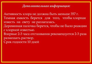 Дополнительная информация:
Активность хлора не должна быть меньше 357 г.
Темная емкость берется для того, чтобы хлорная
известь на свету не разлагалась.
Деревянная палочка берется, чтобы не было реакции
с хлорной известью.
Впервые 2-3 часа отстаивания рекомендуется 2-3 раза
размешать раствор.
Срок годности 10 дней
 