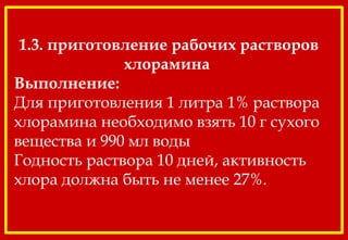 1.3. приготовление рабочих растворов
хлорамина 
Выполнение:
Для приготовления 1 литра 1% раствора
хлорамина необходимо взять 10 г сухого
вещества и 990 мл воды
Годность раствора 10 дней, активность
хлора должна быть не менее 27%.
 
